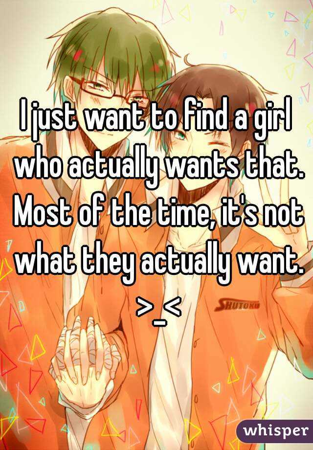 I just want to find a girl who actually wants that. Most of the time, it's not what they actually want. >_<