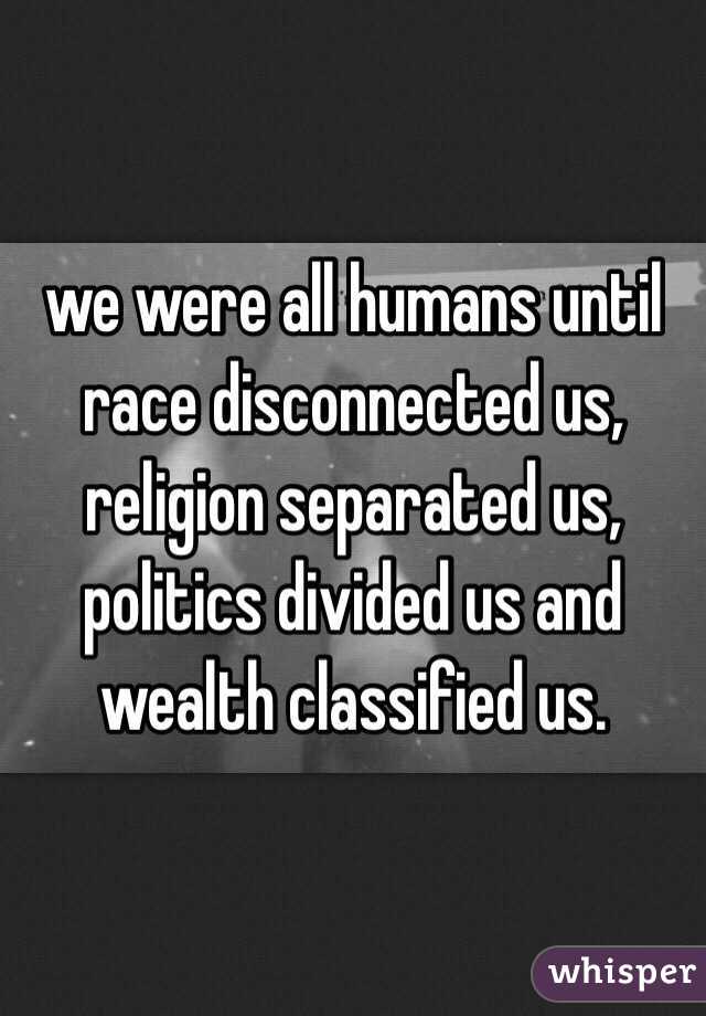 we were all humans until 
race disconnected us,
religion separated us,
politics divided us and
wealth classified us.