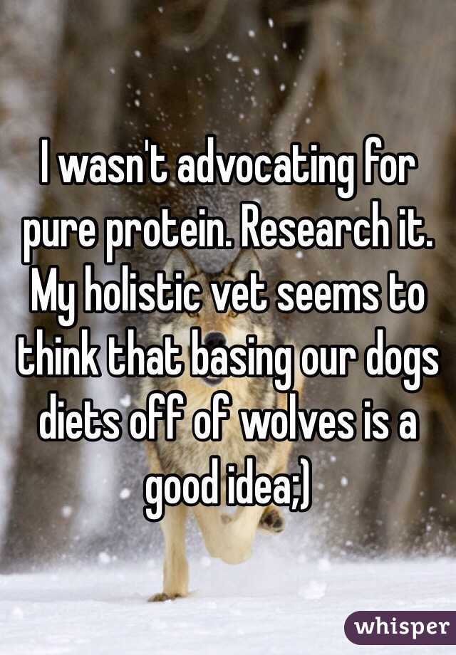 I wasn't advocating for pure protein. Research it. My holistic vet seems to think that basing our dogs diets off of wolves is a good idea;)