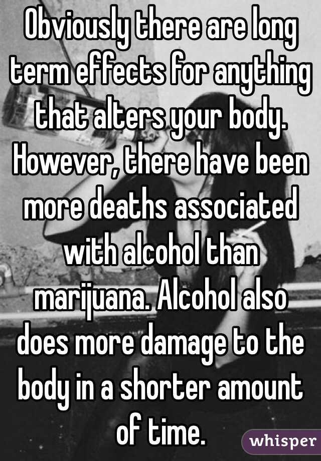 Obviously there are long term effects for anything that alters your body. However, there have been more deaths associated with alcohol than marijuana. Alcohol also does more damage to the body in a shorter amount of time. 