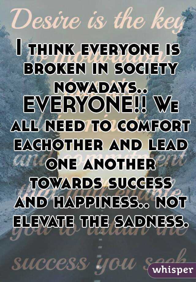 I think everyone is broken in society nowadays.. EVERYONE!! We all need to comfort eachother and lead one another towards success and happiness.. not elevate the sadness.