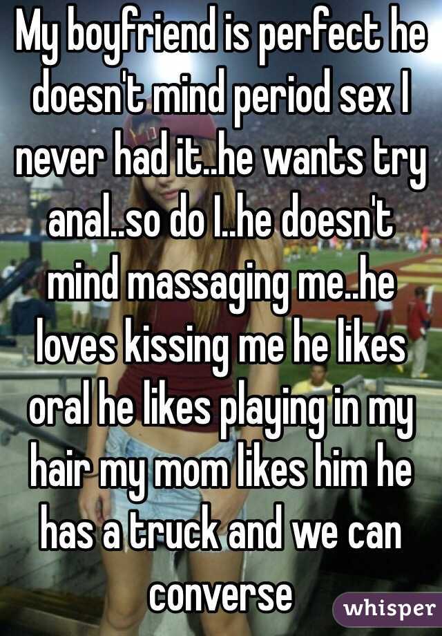 My boyfriend is perfect he doesn't mind period sex I never had it..he wants try anal..so do I..he doesn't mind massaging me..he loves kissing me he likes oral he likes playing in my hair my mom likes him he has a truck and we can converse 