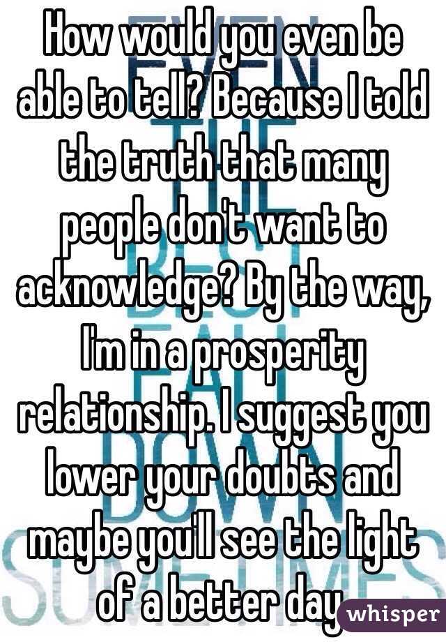 How would you even be able to tell? Because I told the truth that many people don't want to acknowledge? By the way, I'm in a prosperity relationship. I suggest you lower your doubts and maybe you'll see the light of a better day. 