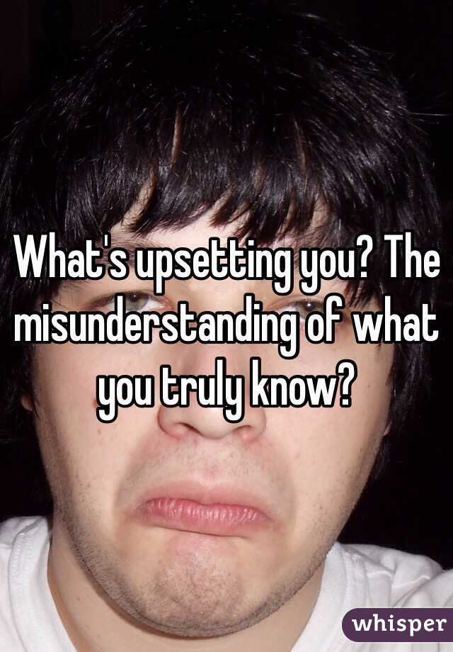 What's upsetting you? The misunderstanding of what you truly know? 