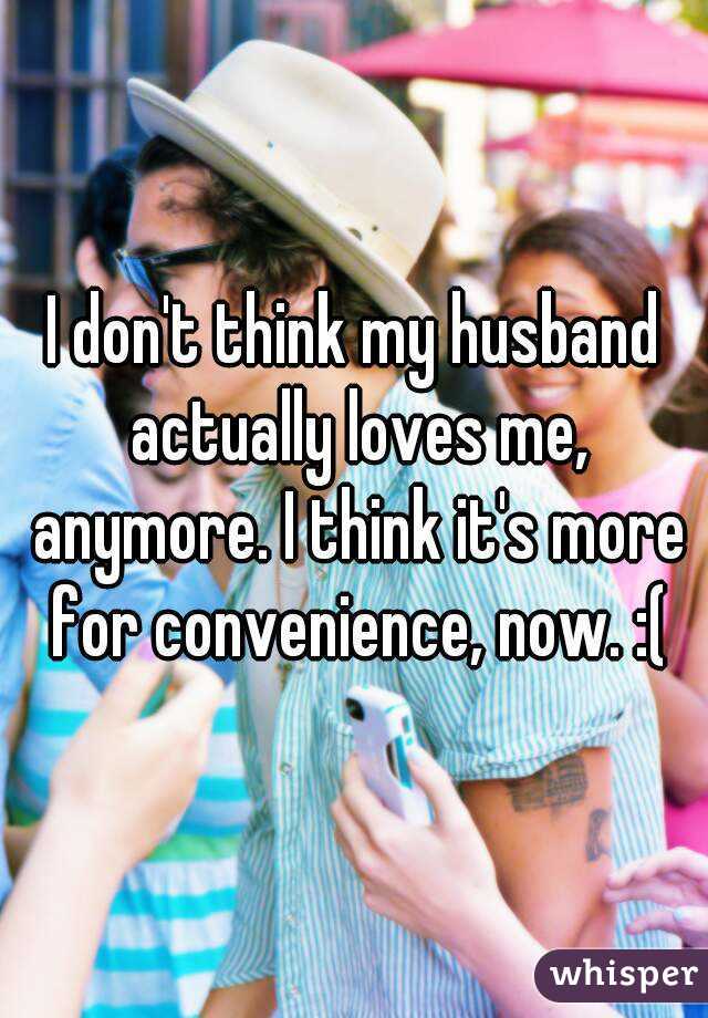 I don't think my husband actually loves me, anymore. I think it's more for convenience, now. :(