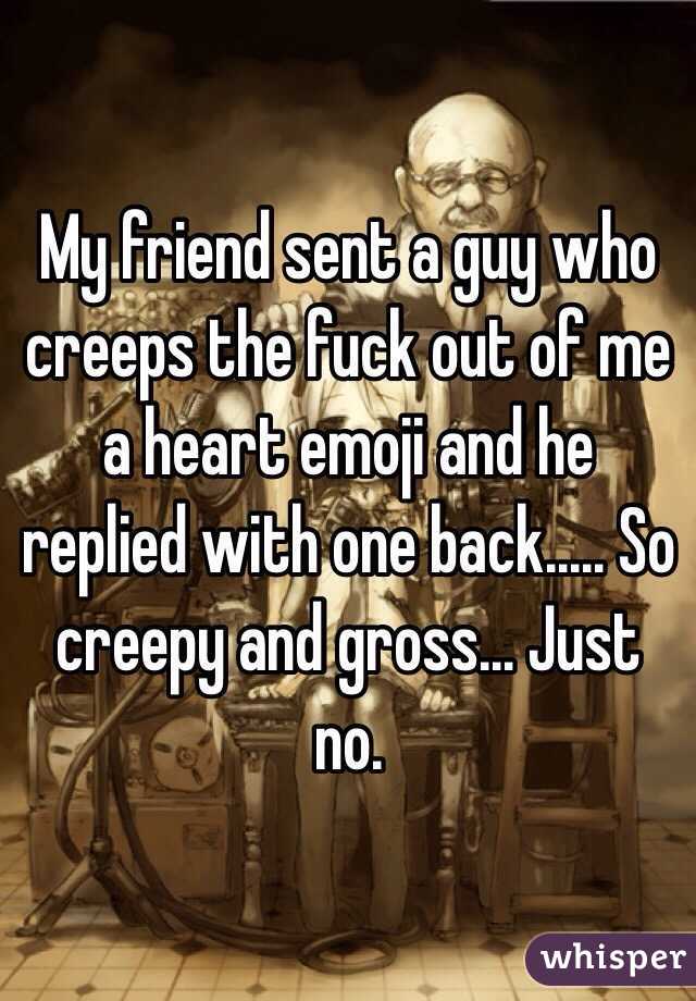 My friend sent a guy who creeps the fuck out of me a heart emoji and he replied with one back..... So creepy and gross... Just no.