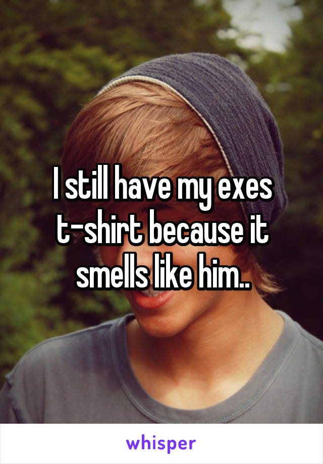 I still have my exes t-shirt because it smells like him..