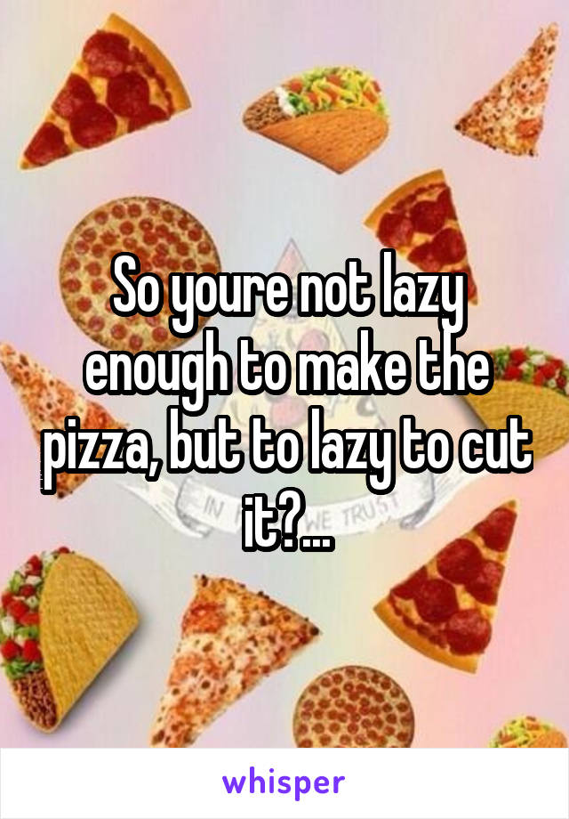 So youre not lazy enough to make the pizza, but to lazy to cut it?...