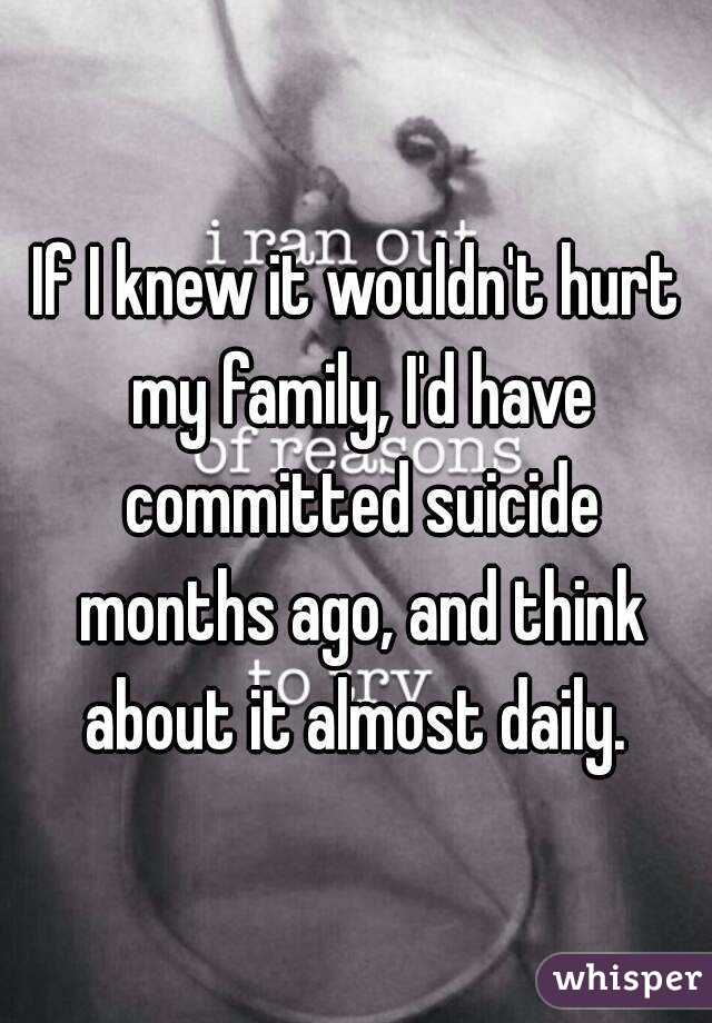 If I knew it wouldn't hurt my family, I'd have committed suicide months ago, and think about it almost daily. 