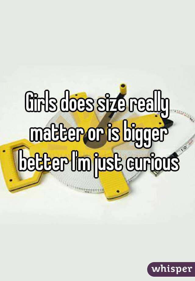 Girls does size really matter or is bigger better I'm just curious