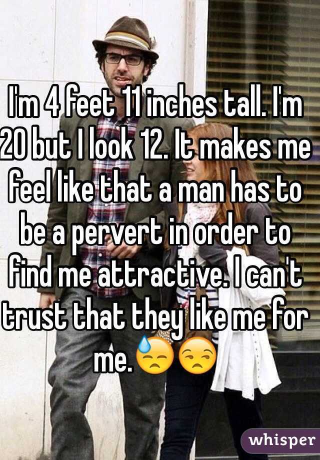 I'm 4 feet 11 inches tall. I'm 20 but I look 12. It makes me feel like that a man has to be a pervert in order to find me attractive. I can't trust that they like me for me.😓😒