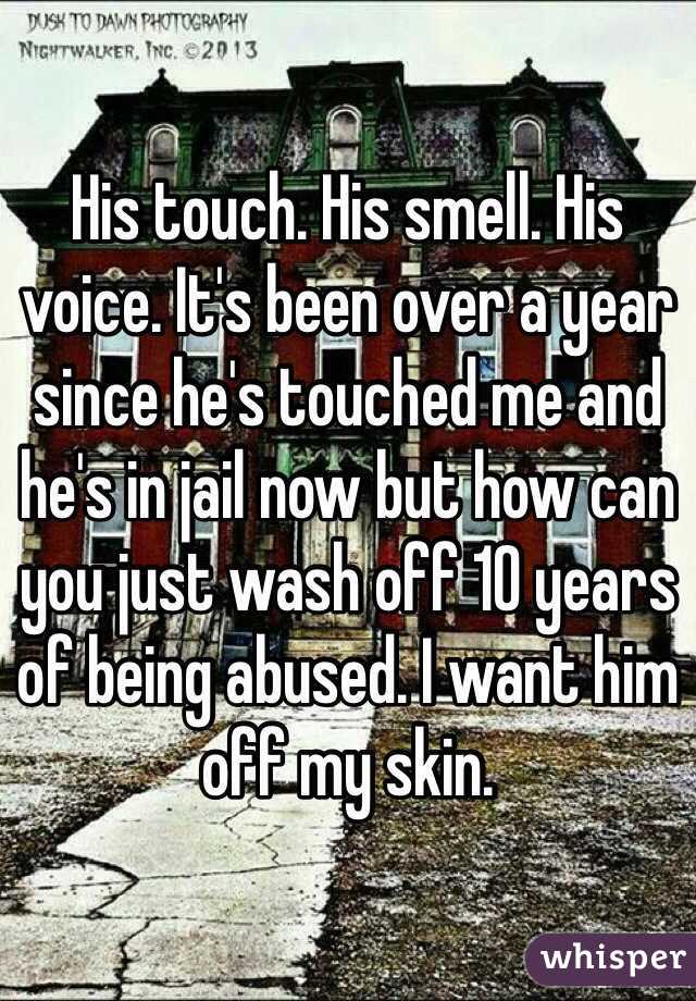 His touch. His smell. His voice. It's been over a year since he's touched me and he's in jail now but how can you just wash off 10 years of being abused. I want him off my skin. 