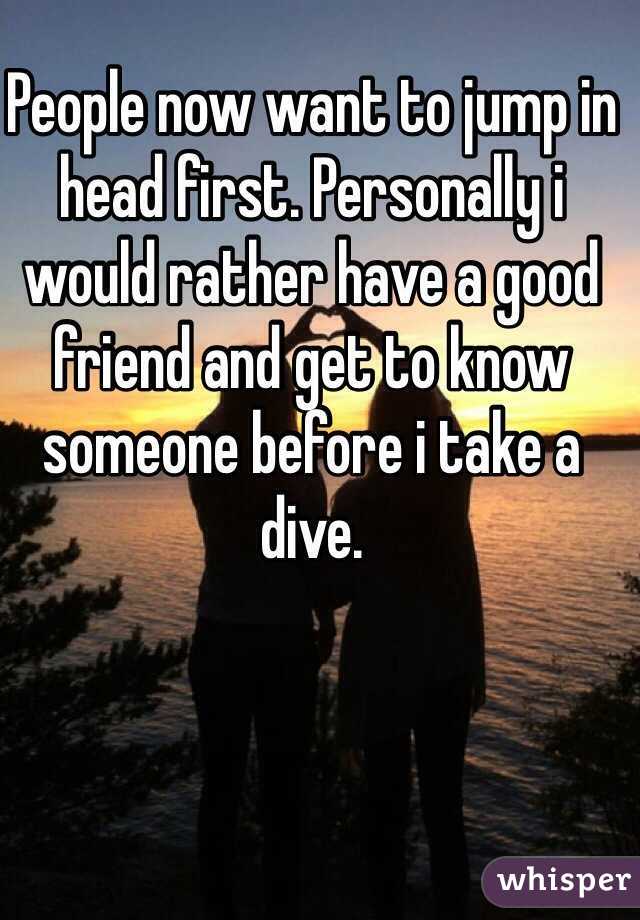 People now want to jump in head first. Personally i would rather have a good friend and get to know someone before i take a dive.