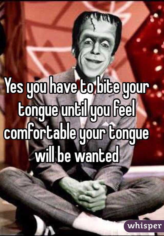 Yes you have to bite your tongue until you feel comfortable your tongue will be wanted  