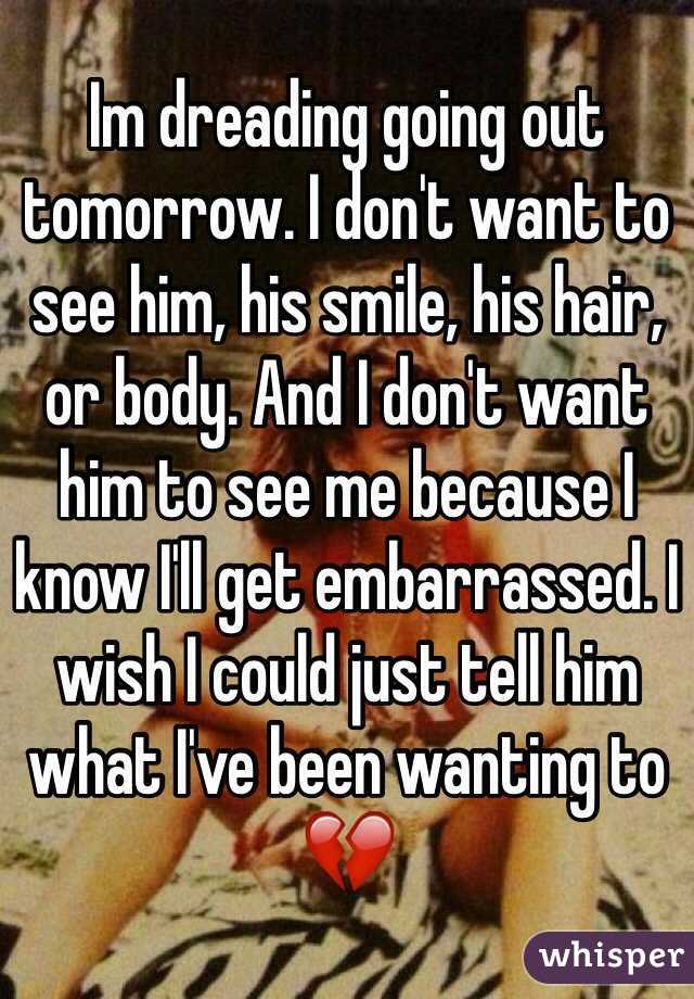 Im dreading going out tomorrow. I don't want to see him, his smile, his hair, or body. And I don't want him to see me because I know I'll get embarrassed. I wish I could just tell him what I've been wanting to 💔