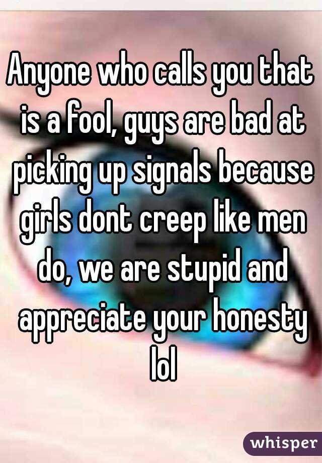 Anyone who calls you that is a fool, guys are bad at picking up signals because girls dont creep like men do, we are stupid and appreciate your honesty lol