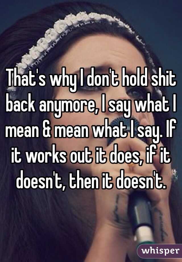 That's why I don't hold shit back anymore, I say what I mean & mean what I say. If it works out it does, if it doesn't, then it doesn't.