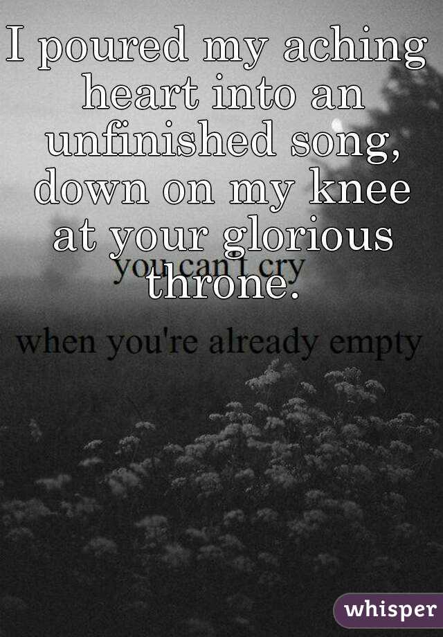 I poured my aching heart into an unfinished song, down on my knee at your glorious throne.