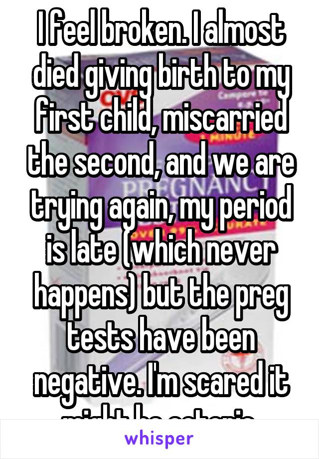 I feel broken. I almost died giving birth to my first child, miscarried the second, and we are trying again, my period is late (which never happens) but the preg tests have been negative. I'm scared it might be ectopic 