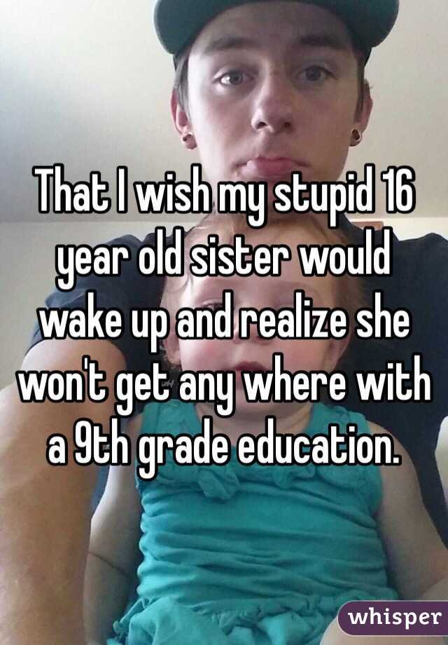 That I wish my stupid 16 year old sister would wake up and realize she won't get any where with a 9th grade education. 