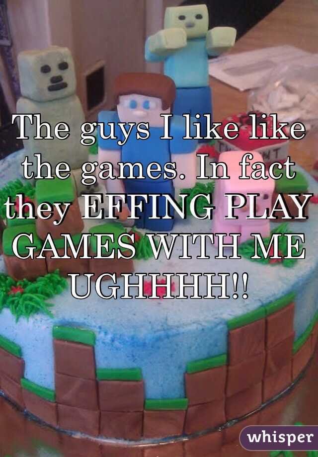 The guys I like like the games. In fact they EFFING PLAY GAMES WITH ME UGHHHH!!