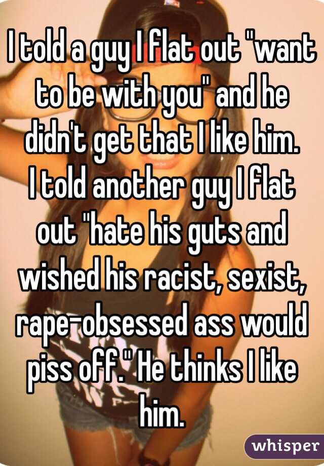 I told a guy I flat out "want to be with you" and he didn't get that I like him.
I told another guy I flat out "hate his guts and wished his racist, sexist, rape-obsessed ass would piss off." He thinks I like him.