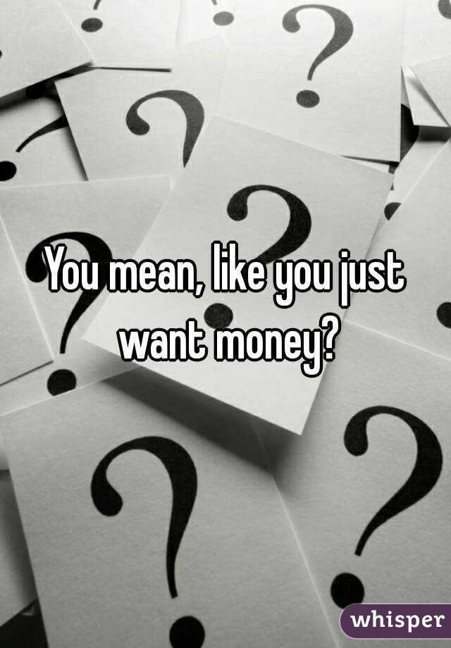 You mean, like you just want money?