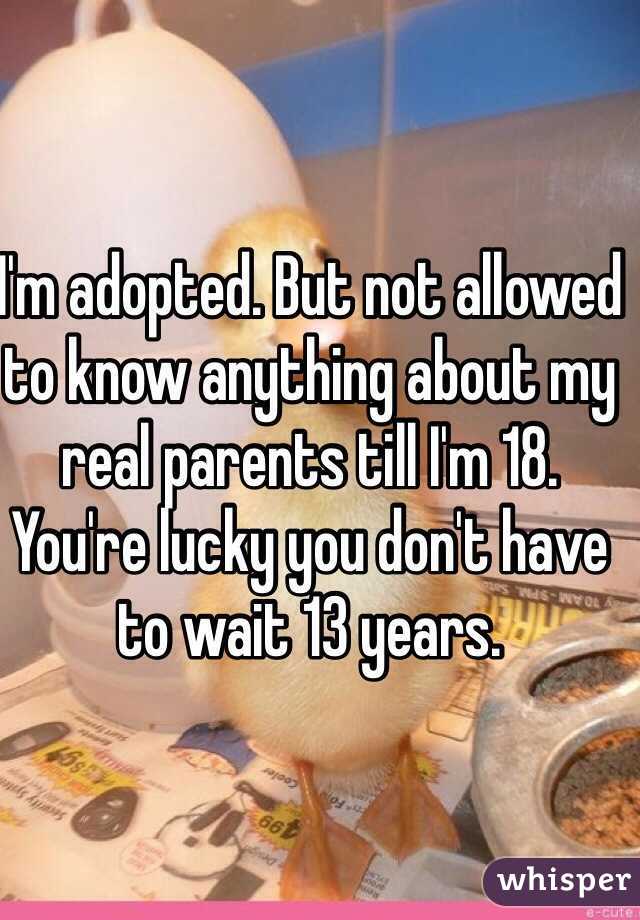 I'm adopted. But not allowed to know anything about my real parents till I'm 18. You're lucky you don't have to wait 13 years. 