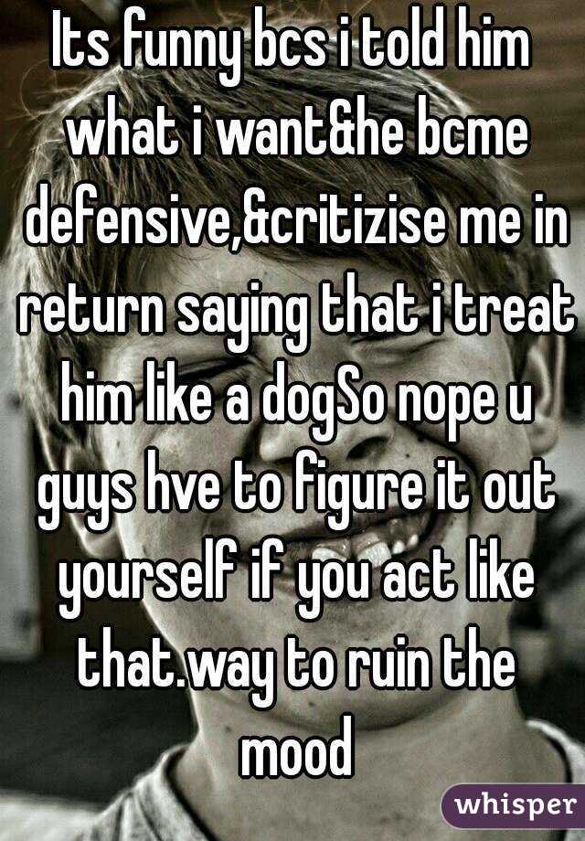 Its funny bcs i told him what i want&he bcme defensive,&critizise me in return saying that i treat him like a dogSo nope u guys hve to figure it out yourself if you act like that.way to ruin the mood