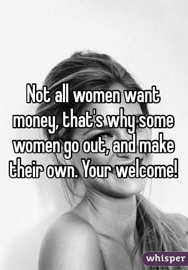 Not all women want money, that's why some women go out, and make their own. Your welcome! 