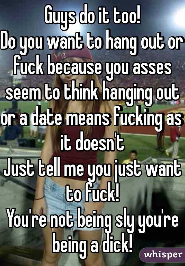 Guys do it too!
Do you want to hang out or fuck because you asses seem to think hanging out or a date means fucking as it doesn't 
Just tell me you just want to fuck! 
You're not being sly you're being a dick!