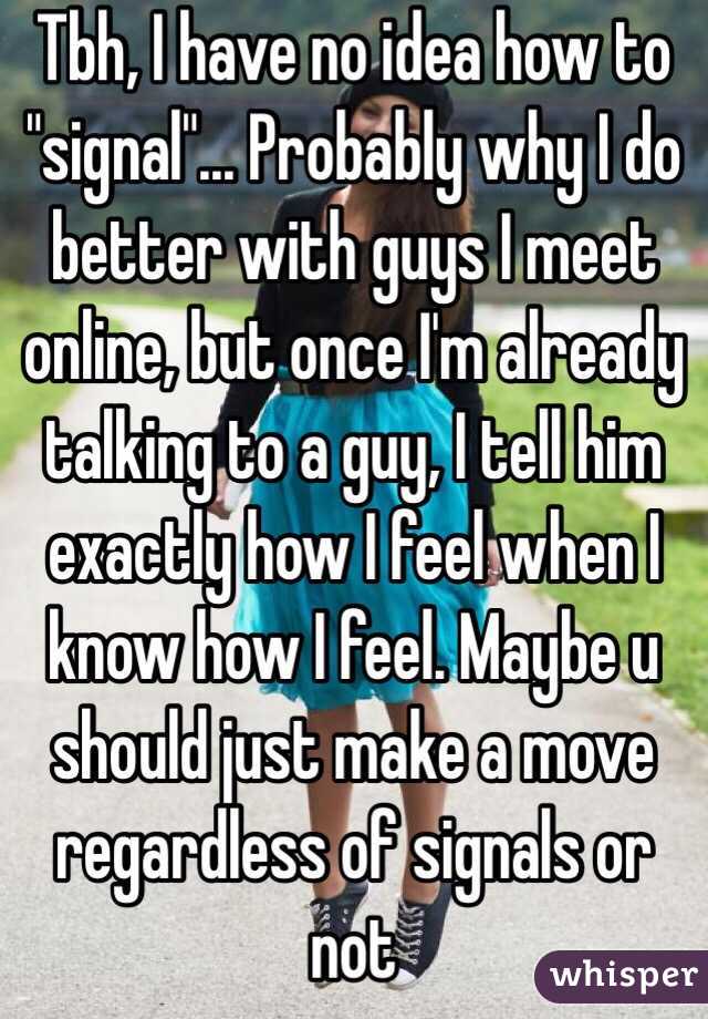 Tbh, I have no idea how to "signal"... Probably why I do better with guys I meet online, but once I'm already talking to a guy, I tell him exactly how I feel when I know how I feel. Maybe u should just make a move regardless of signals or not