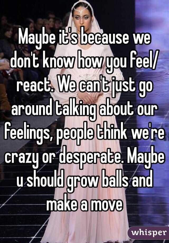 Maybe it's because we don't know how you feel/react. We can't just go around talking about our feelings, people think we're crazy or desperate. Maybe u should grow balls and make a move