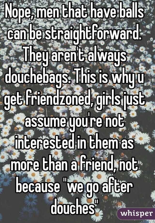 Nope, men that have balls can be straightforward. They aren't always douchebags. This is why u get friendzoned, girls just assume you're not interested in them as more than a friend, not because "we go after douches"