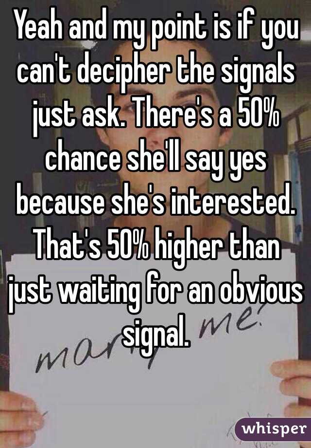 Yeah and my point is if you can't decipher the signals just ask. There's a 50% chance she'll say yes because she's interested. That's 50% higher than just waiting for an obvious signal. 