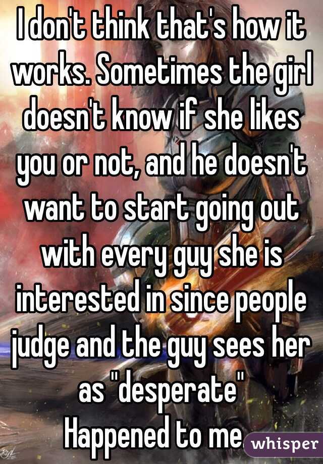 I don't think that's how it works. Sometimes the girl doesn't know if she likes you or not, and he doesn't want to start going out with every guy she is interested in since people judge and the guy sees her as "desperate" 
Happened to me...