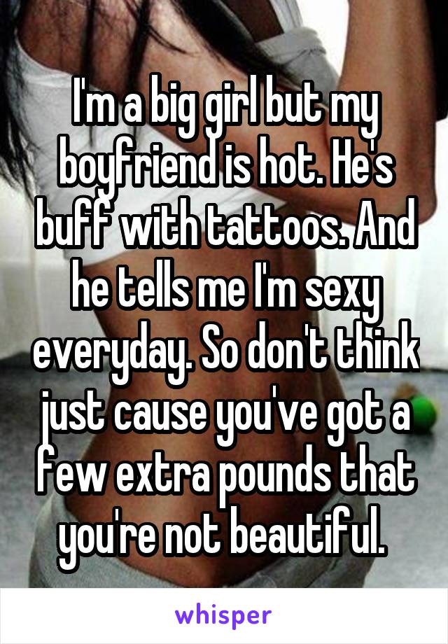 I'm a big girl but my boyfriend is hot. He's buff with tattoos. And he tells me I'm sexy everyday. So don't think just cause you've got a few extra pounds that you're not beautiful. 