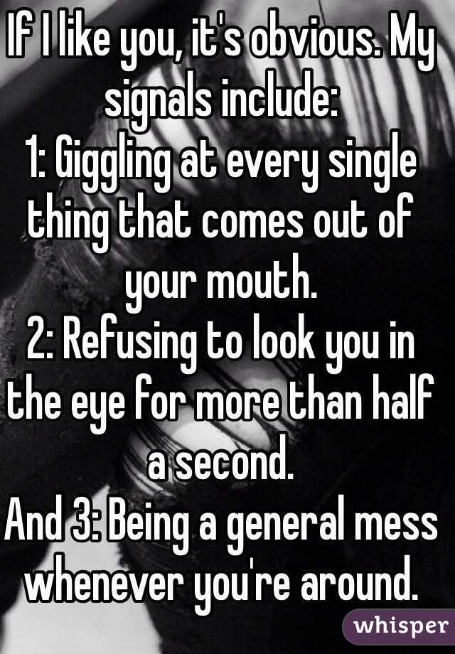 If I like you, it's obvious. My signals include:
1: Giggling at every single thing that comes out of your mouth.
2: Refusing to look you in the eye for more than half a second.
And 3: Being a general mess whenever you're around.