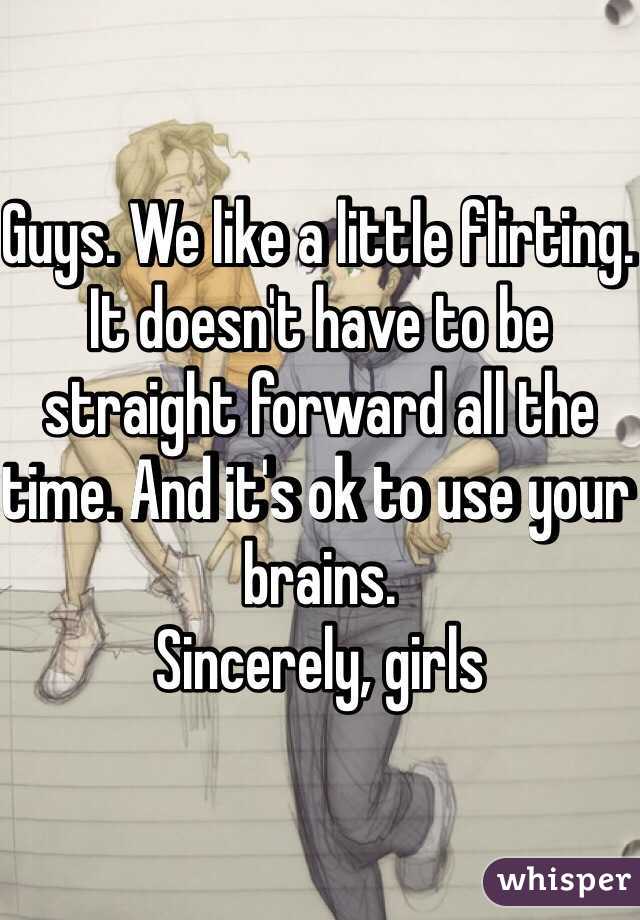 Guys. We like a little flirting. It doesn't have to be straight forward all the time. And it's ok to use your brains.
Sincerely, girls