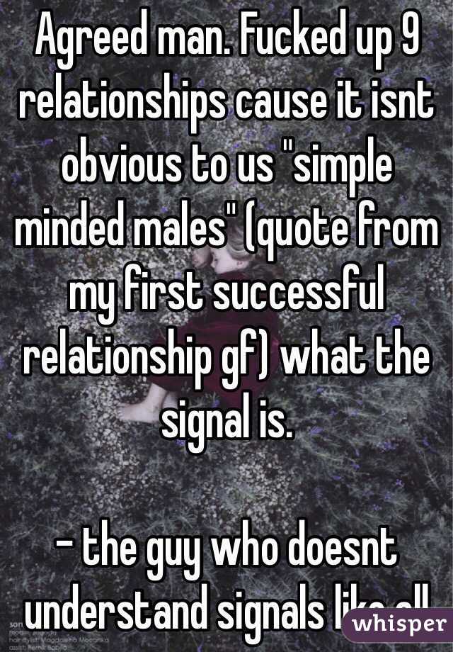 Agreed man. Fucked up 9 relationships cause it isnt obvious to us "simple minded males" (quote from my first successful relationship gf) what the signal is.

- the guy who doesnt understand signals like all