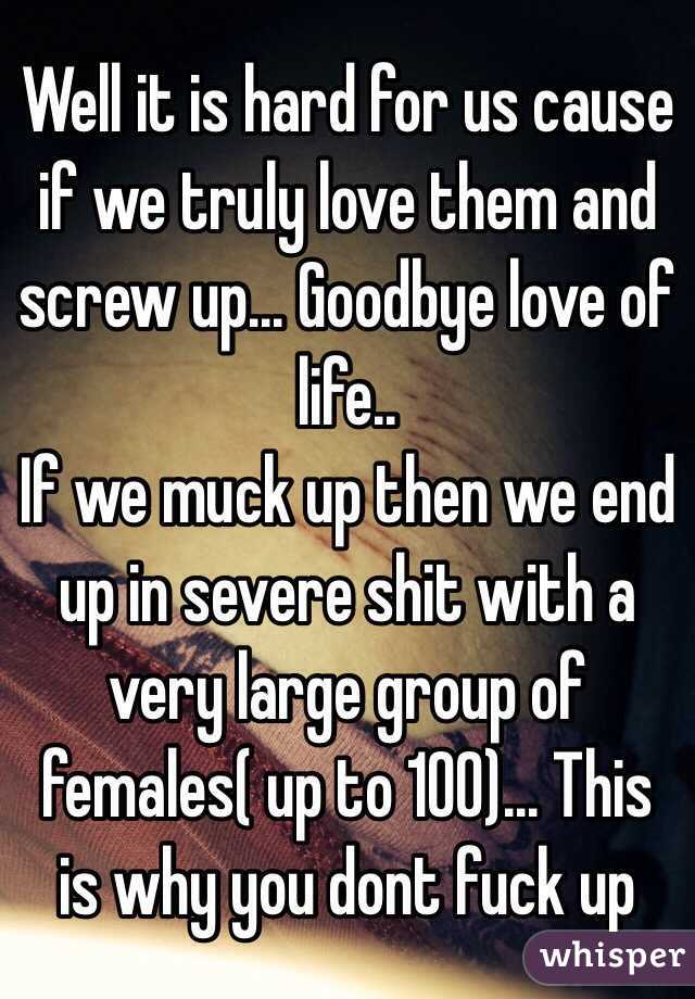 Well it is hard for us cause if we truly love them and screw up... Goodbye love of life..
If we muck up then we end up in severe shit with a very large group of females( up to 100)... This is why you dont fuck up