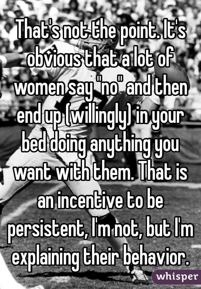 That's not the point. It's obvious that a lot of women say "no" and then end up (willingly) in your bed doing anything you want with them. That is an incentive to be persistent, I'm not, but I'm explaining their behavior.