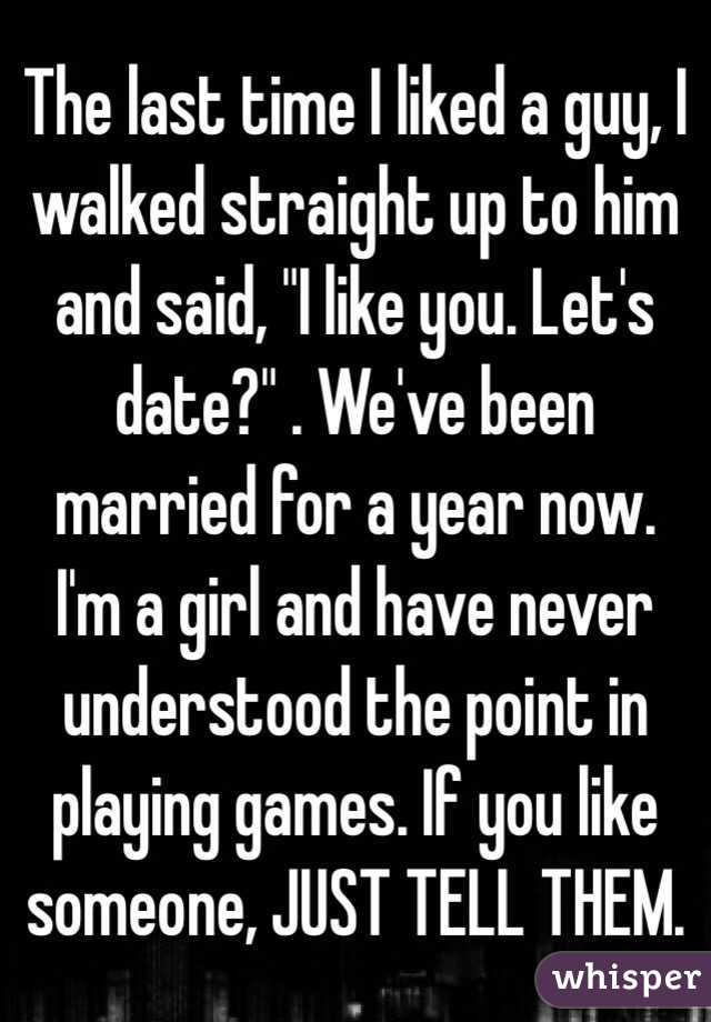 The last time I liked a guy, I walked straight up to him and said, "I like you. Let's date?" . We've been married for a year now. I'm a girl and have never understood the point in playing games. If you like someone, JUST TELL THEM. 