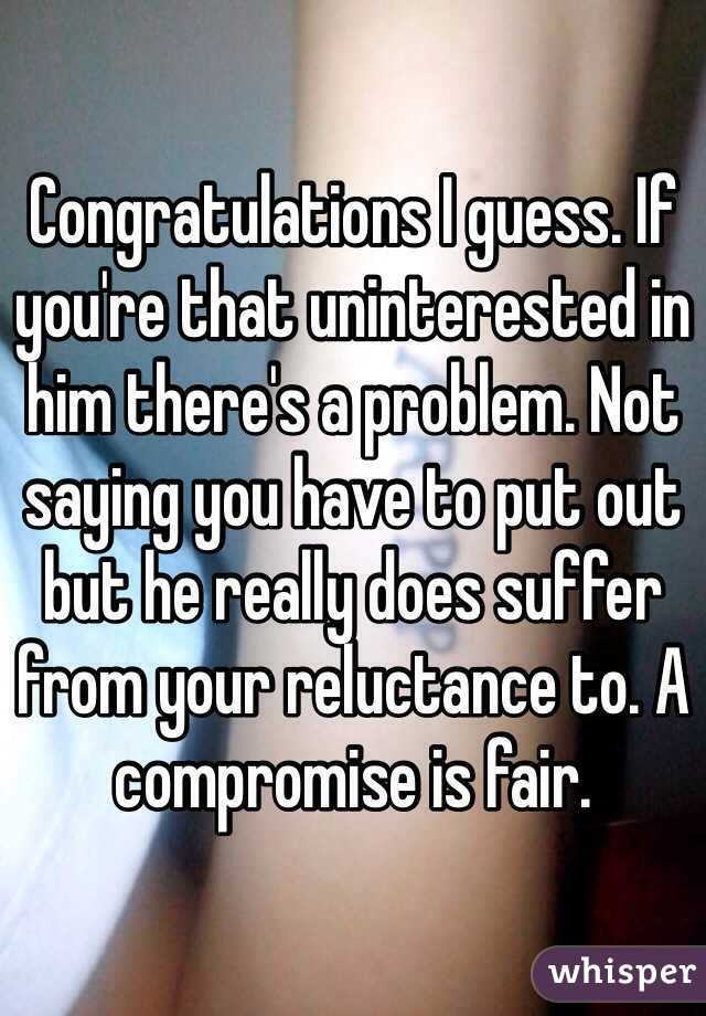 Congratulations I guess. If you're that uninterested in him there's a problem. Not saying you have to put out but he really does suffer from your reluctance to. A compromise is fair.