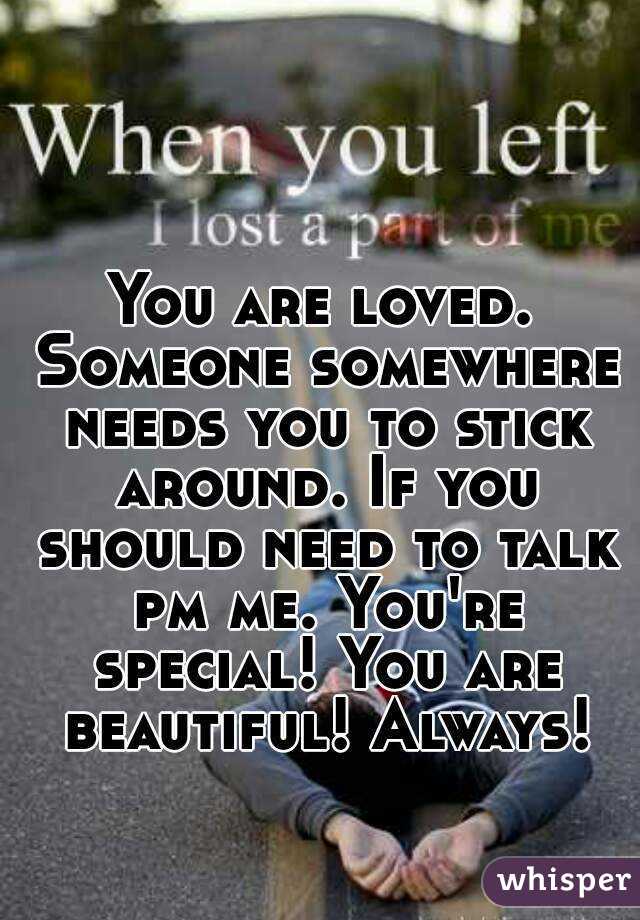 You are loved. Someone somewhere needs you to stick around. If you should need to talk pm me. You're special! You are beautiful! Always!