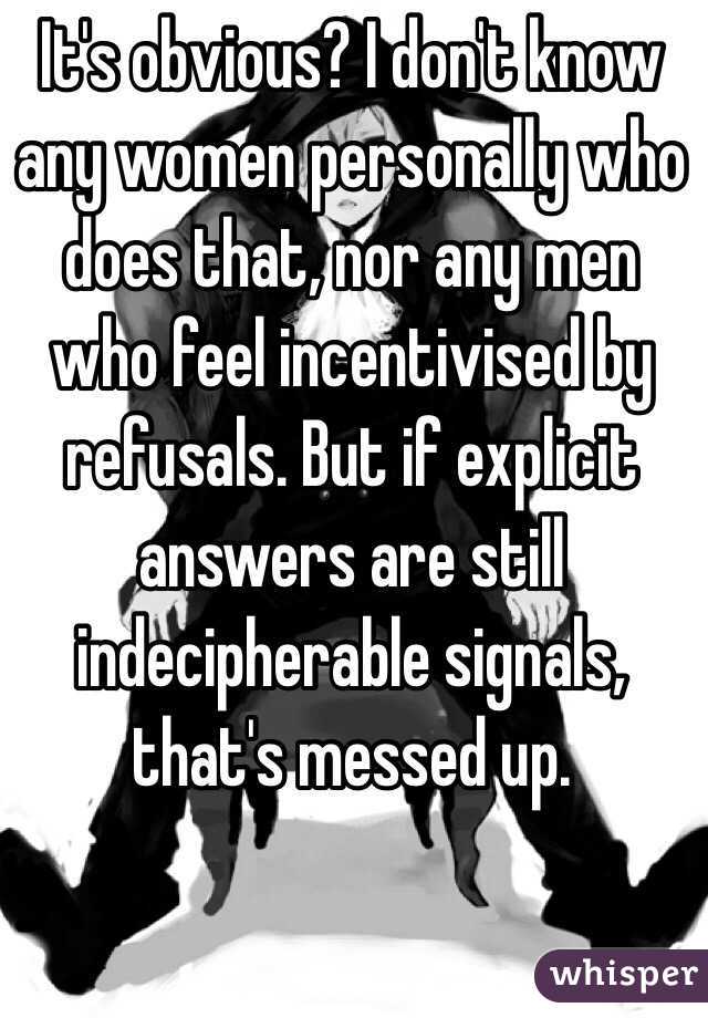 It's obvious? I don't know any women personally who does that, nor any men who feel incentivised by refusals. But if explicit answers are still indecipherable signals, that's messed up. 