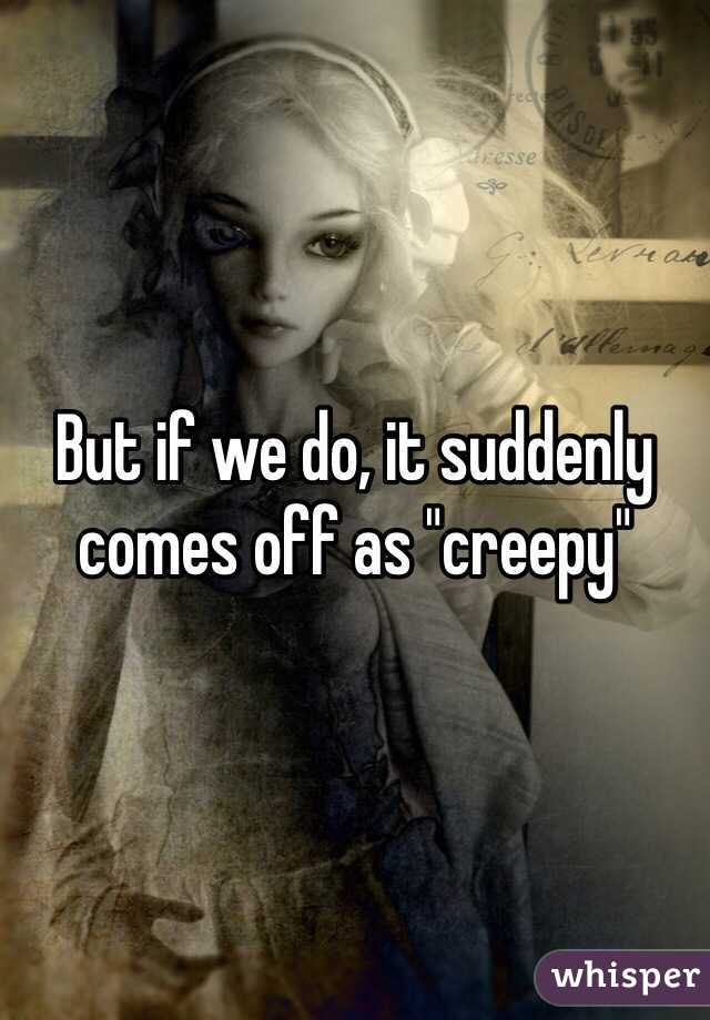 But if we do, it suddenly comes off as "creepy" 