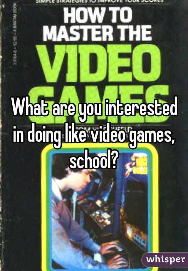 What are you interested in doing like video games,
school?