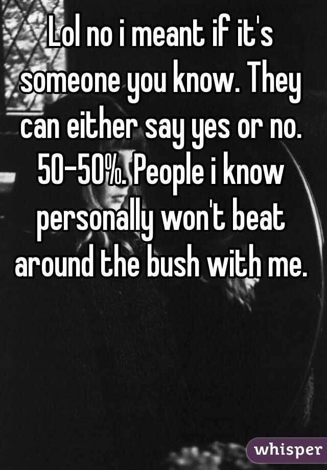 Lol no i meant if it's someone you know. They can either say yes or no. 50-50%. People i know personally won't beat around the bush with me. 