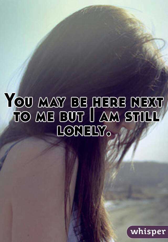 You may be here next to me but I am still lonely. 
